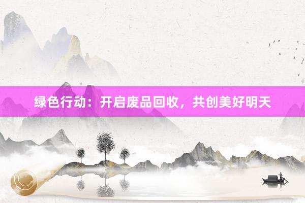 绿色行动：开启废品回收，共创美好明天