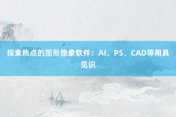 探索热点的图形想象软件：AI、PS、CAD等用具见识